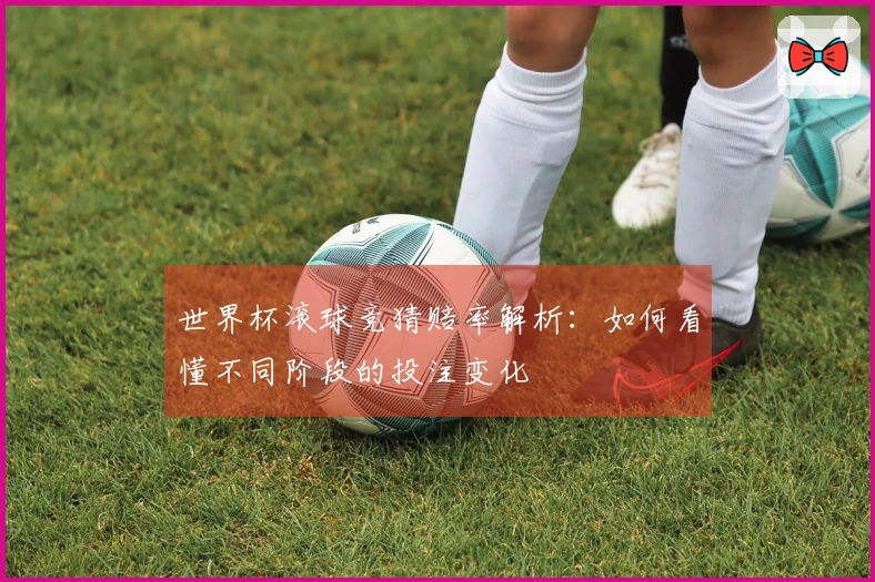 世界杯滚球竞猜赔率解析：如何看懂不同阶段的投注变化